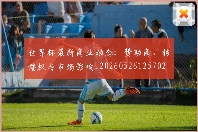 世界杯最新商业动态：赞助商、转播权与市场影响_20260526125702