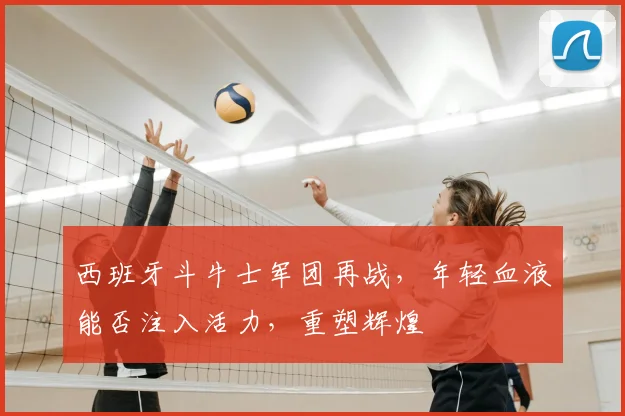 西班牙斗牛士军团再战，年轻血液能否注入活力，重塑辉煌