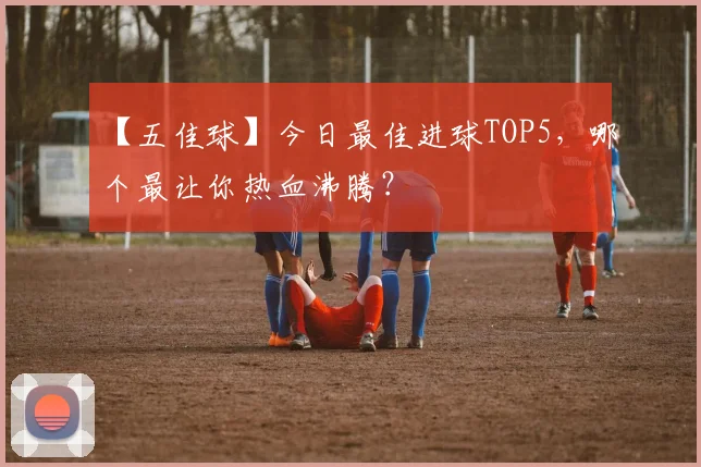 【五佳球】今日最佳进球TOP5，哪个最让你热血沸腾？