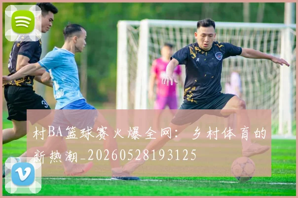 村BA篮球赛火爆全网：乡村体育的新热潮_20260528193125
