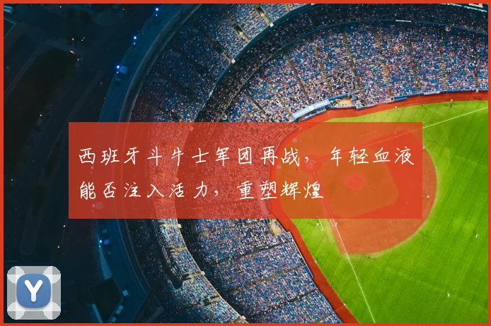 西班牙斗牛士军团再战，年轻血液能否注入活力，重塑辉煌