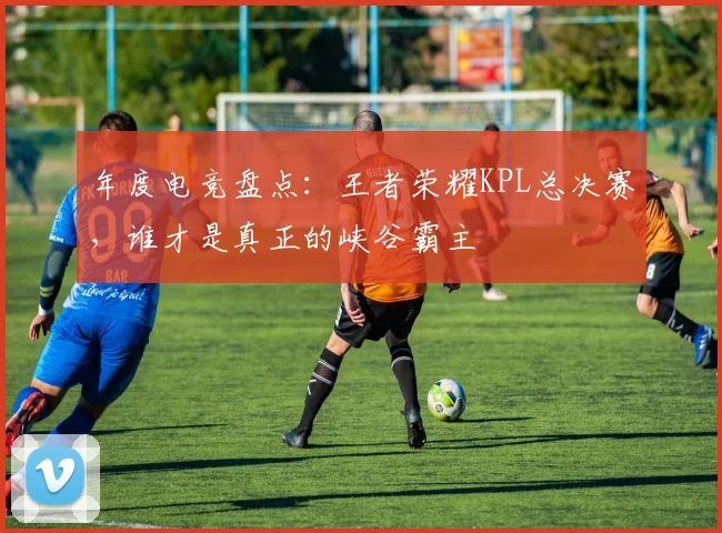 年度电竞盘点：王者荣耀KPL总决赛，谁才是真正的峡谷霸主