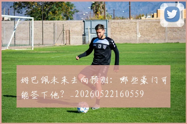 姆巴佩未来去向预测：哪些豪门可能签下他？_20260522160559