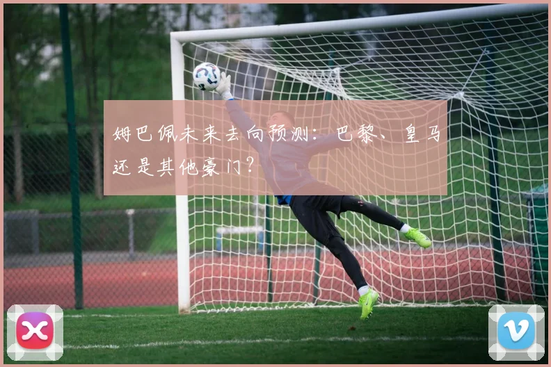 姆巴佩未来去向预测：巴黎、皇马还是其他豪门？