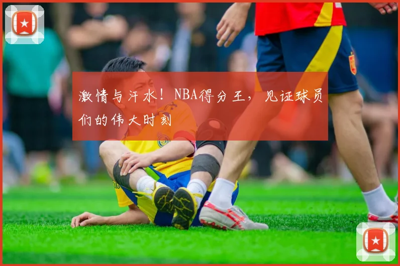 激情与汗水！NBA得分王，见证球员们的伟大时刻