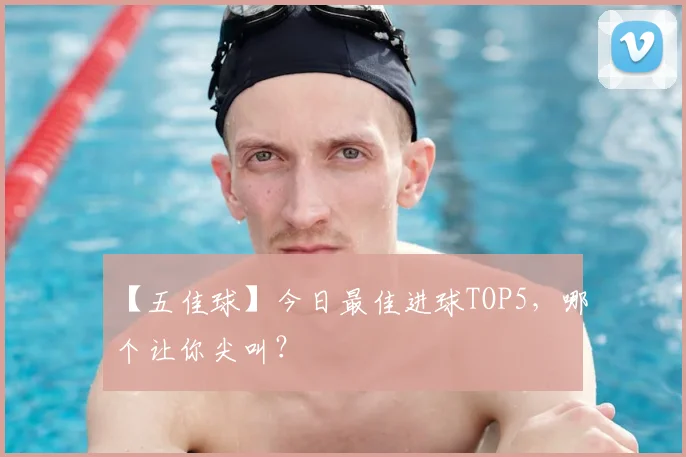 【五佳球】今日最佳进球TOP5，哪个让你尖叫？