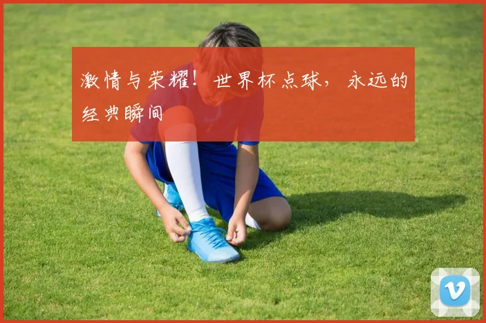 激情与荣耀！世界杯点球，永远的经典瞬间